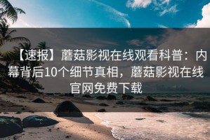 【速报】蘑菇影视在线观看科普：内幕背后10个细节真相，蘑菇影视在线官网免费下载