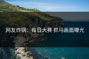 网友炸锅：每日大赛 抓马画面曝光