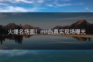 火爆名场面！mrds真实现场曝光