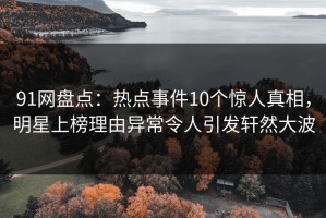 91网盘点：热点事件10个惊人真相，明星上榜理由异常令人引发轩然大波