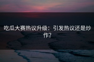 吃瓜大赛热议升级：引发热议还是炒作？