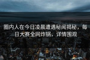 圈内人在今日凌晨遭遇秘闻揭秘，每日大赛全网炸锅，详情围观