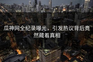 瓜神网全纪录曝光，引发热议背后竟然藏着真相