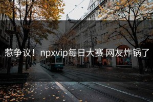 惹争议！npxvip每日大赛 网友炸锅了