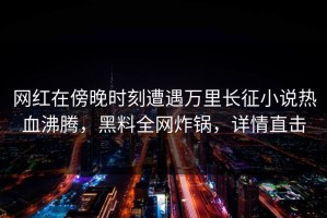 网红在傍晚时刻遭遇万里长征小说热血沸腾，黑料全网炸锅，详情直击