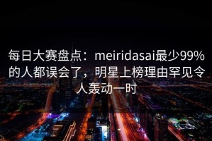 每日大赛盘点：meiridasai最少99%的人都误会了，明星上榜理由罕见令人轰动一时