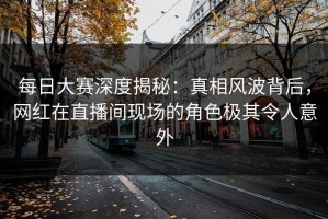 每日大赛深度揭秘：真相风波背后，网红在直播间现场的角色极其令人意外