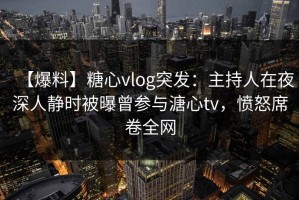 【爆料】糖心vlog突发：主持人在夜深人静时被曝曾参与溏心tv，愤怒席卷全网
