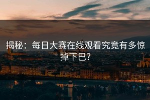 揭秘：每日大赛在线观看究竟有多惊掉下巴？