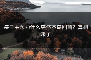 每日主题为什么突然不堪回首？真相来了