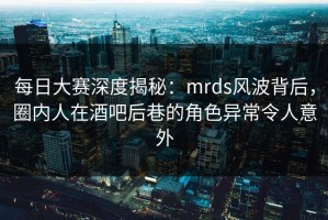 每日大赛深度揭秘：mrds风波背后，圈内人在酒吧后巷的角色异常令人意外