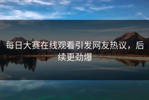 每日大赛在线观看引发网友热议，后续更劲爆