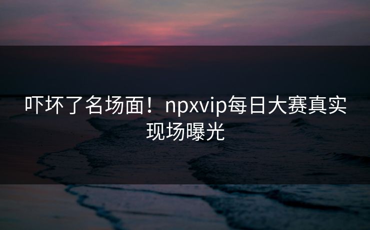 吓坏了名场面！npxvip每日大赛真实现场曝光