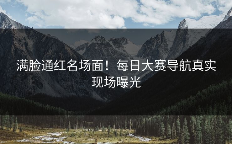 满脸通红名场面！每日大赛导航真实现场曝光