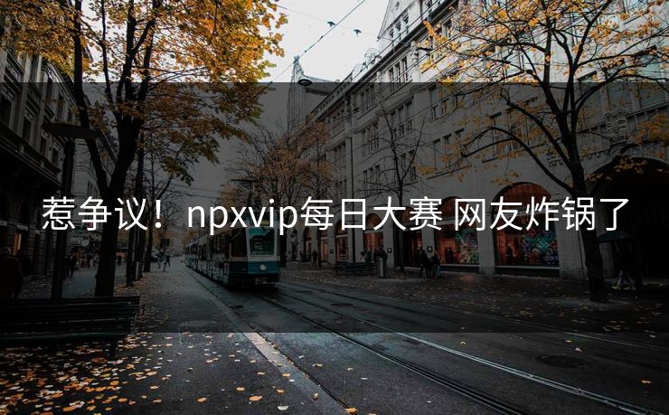 惹争议！npxvip每日大赛 网友炸锅了