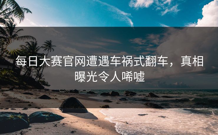 每日大赛官网遭遇车祸式翻车，真相曝光令人唏嘘