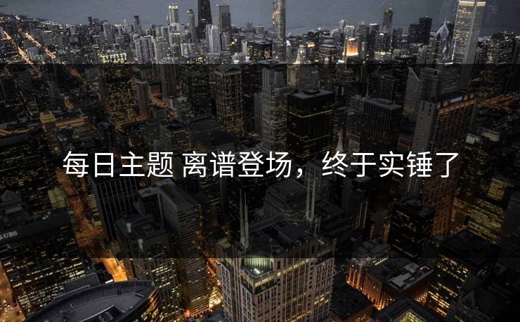 每日主题 离谱登场，终于实锤了