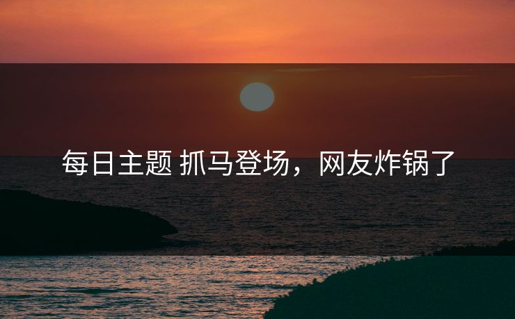 每日主题 抓马登场，网友炸锅了