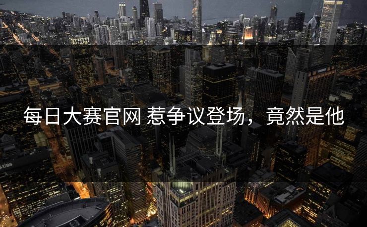 每日大赛官网 惹争议登场，竟然是他