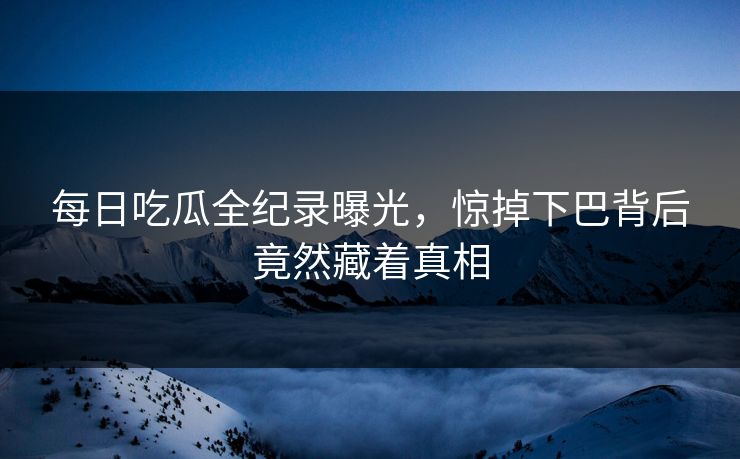 每日吃瓜全纪录曝光，惊掉下巴背后竟然藏着真相