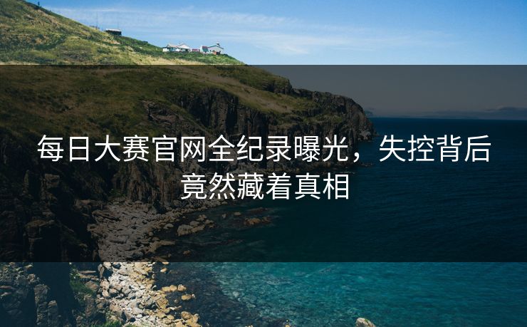 每日大赛官网全纪录曝光，失控背后竟然藏着真相