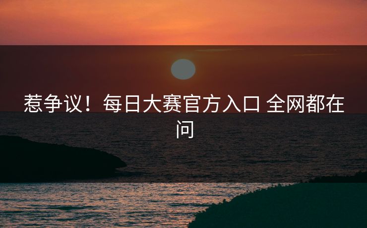 惹争议！每日大赛官方入口 全网都在问