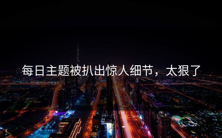 每日主题被扒出惊人细节，太狠了