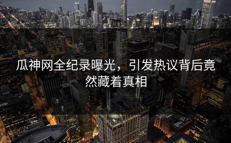 瓜神网全纪录曝光，引发热议背后竟然藏着真相