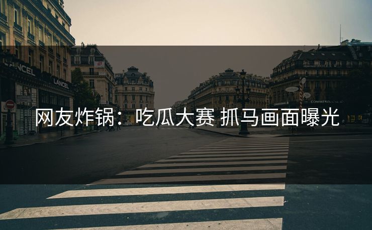 网友炸锅：吃瓜大赛 抓马画面曝光