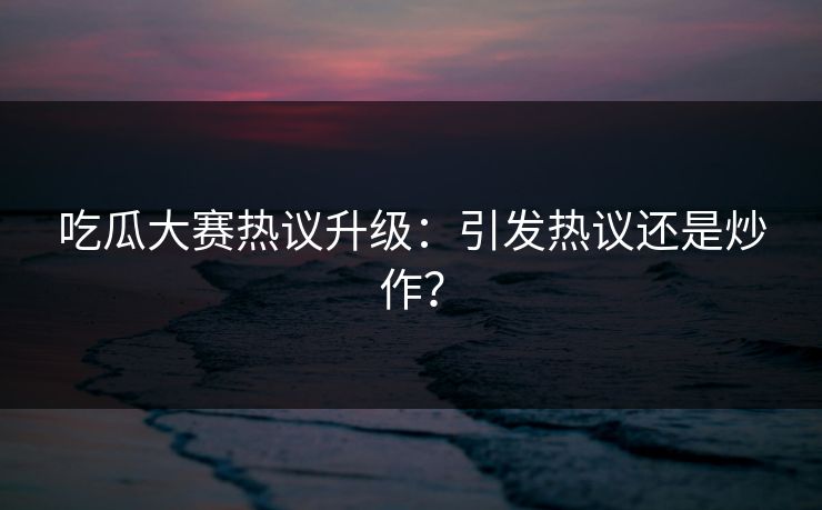 吃瓜大赛热议升级：引发热议还是炒作？