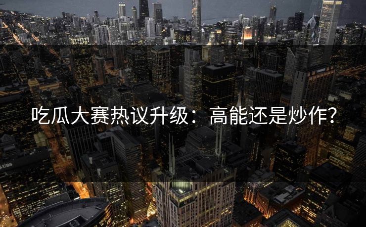 吃瓜大赛热议升级：高能还是炒作？