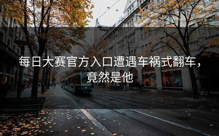 每日大赛官方入口遭遇车祸式翻车，竟然是他