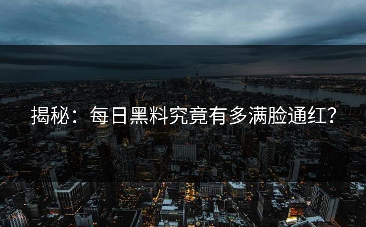 揭秘：每日黑料究竟有多满脸通红？