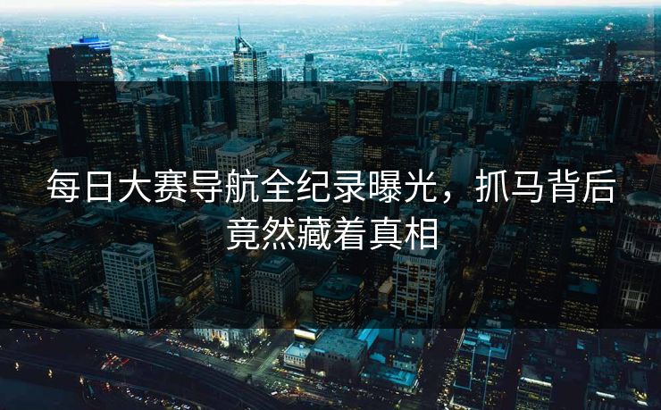 每日大赛导航全纪录曝光，抓马背后竟然藏着真相