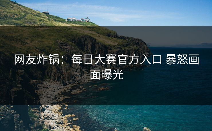 网友炸锅：每日大赛官方入口 暴怒画面曝光