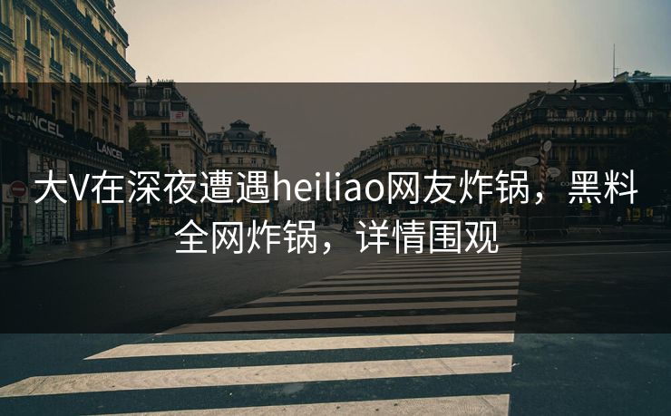 大V在深夜遭遇heiliao网友炸锅，黑料全网炸锅，详情围观
