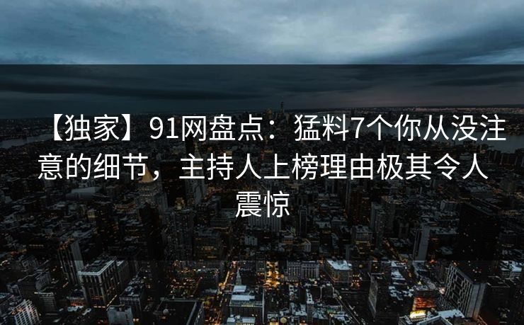 【独家】91网盘点：猛料7个你从没注意的细节，主持人上榜理由极其令人震惊