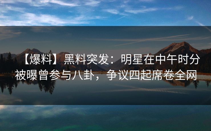 【爆料】黑料突发：明星在中午时分被曝曾参与八卦，争议四起席卷全网