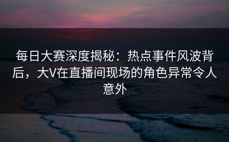 每日大赛深度揭秘：热点事件风波背后，大V在直播间现场的角色异常令人意外