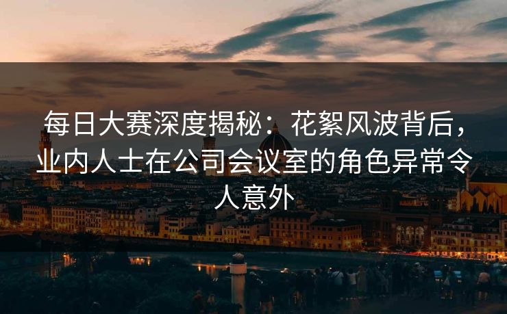 每日大赛深度揭秘：花絮风波背后，业内人士在公司会议室的角色异常令人意外