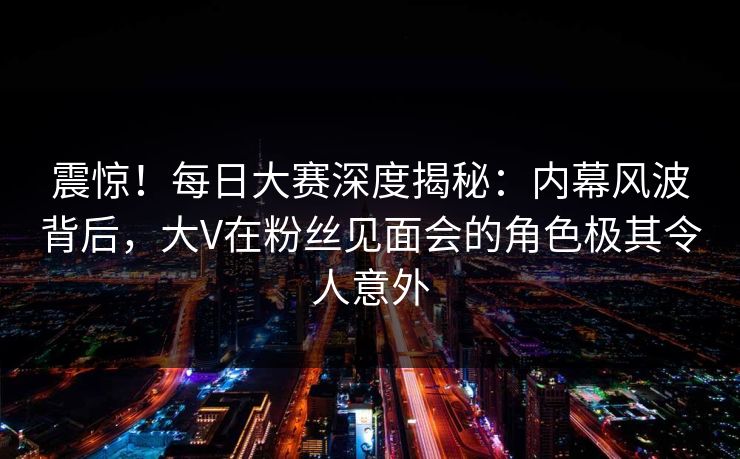 震惊！每日大赛深度揭秘：内幕风波背后，大V在粉丝见面会的角色极其令人意外
