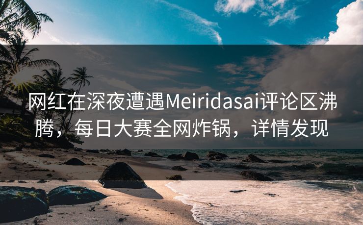 网红在深夜遭遇Meiridasai评论区沸腾，每日大赛全网炸锅，详情发现