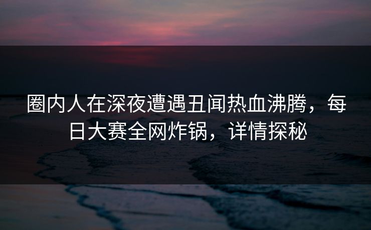 圈内人在深夜遭遇丑闻热血沸腾，每日大赛全网炸锅，详情探秘