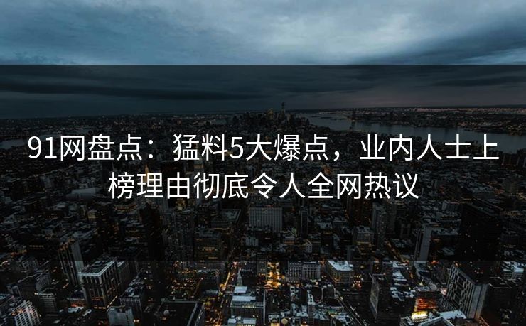 91网盘点：猛料5大爆点，业内人士上榜理由彻底令人全网热议