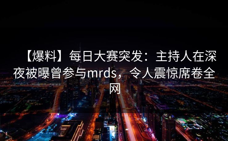 【爆料】每日大赛突发：主持人在深夜被曝曾参与mrds，令人震惊席卷全网