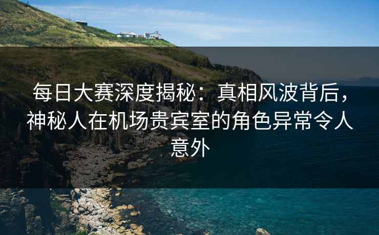 每日大赛深度揭秘：真相风波背后，神秘人在机场贵宾室的角色异常令人意外