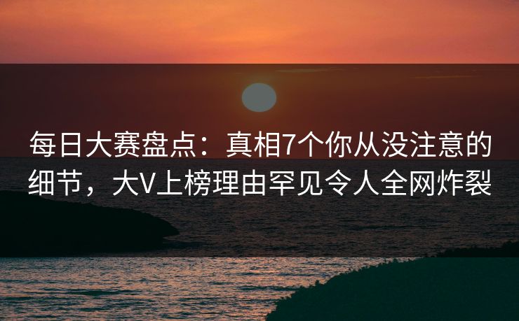 每日大赛盘点：真相7个你从没注意的细节，大V上榜理由罕见令人全网炸裂