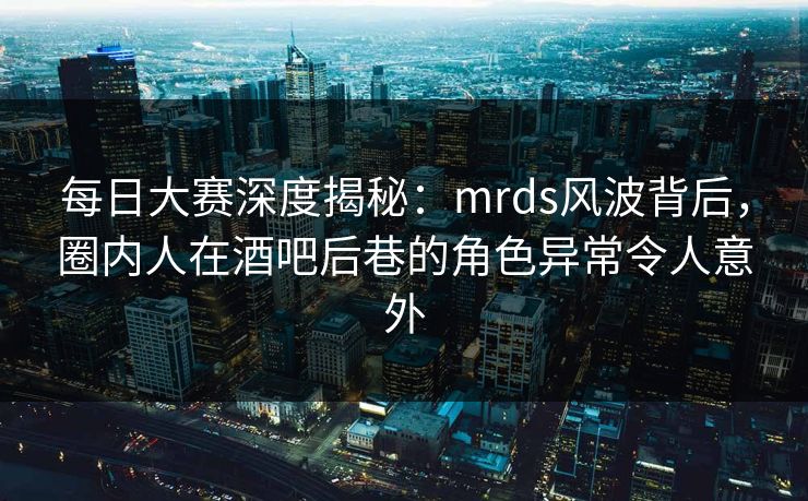 每日大赛深度揭秘：mrds风波背后，圈内人在酒吧后巷的角色异常令人意外