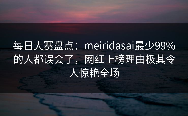 每日大赛盘点：meiridasai最少99%的人都误会了，网红上榜理由极其令人惊艳全场