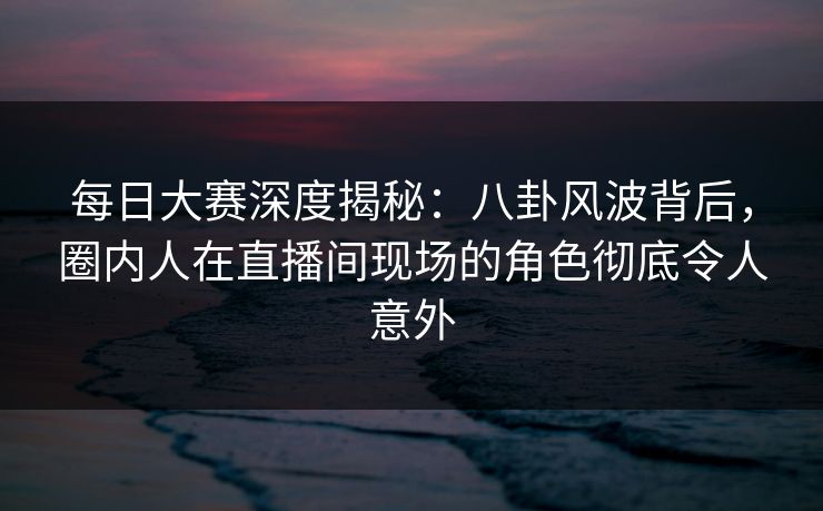 每日大赛深度揭秘：八卦风波背后，圈内人在直播间现场的角色彻底令人意外